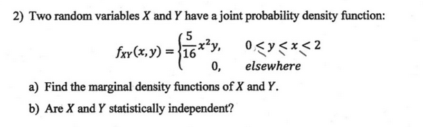 2) Two random variables X and Y have a joint probability density function:
5
x²y,
fxy (x, y) = }16
elsewhere
a) Find the marginal density functions of X and Y.
b) Are X and Y statistically independent?
