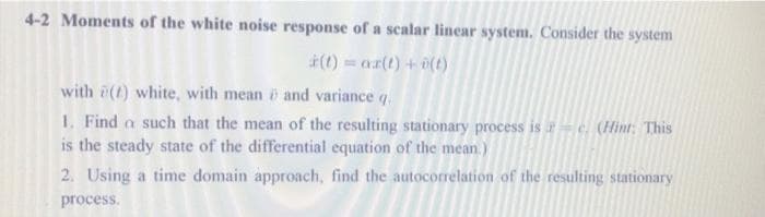 4-2 Moments of the white noise response of a scalar linear system. Consider the system
(1) = ar(t) + 0(t)
with (t) white, with mean i and variance q.
1. Find a such that the mean of the resulting stationary process is – e. (Hint: This
is the steady state of the differential equation of the mean.)
2. Using a time domain approach, find the autocorrelation of the resulting stationary
process.
