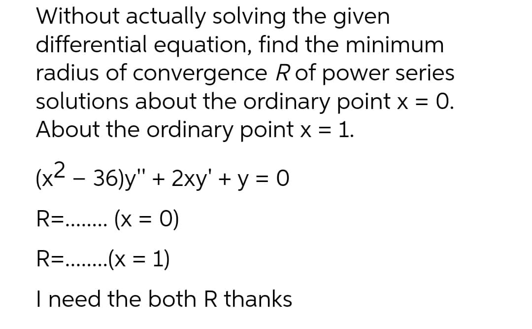 Without actually solving the given
differential equation, find the minimum
radius of convergence Rof power series
solutions about the ordinary point x = 0.
About the ordinary point x = 1.
(x² – 36)y" + 2xy' + y = 0
R= . (x = 0)
.....
R=. .(x =
1)
.... ....
I need the both R thanks
