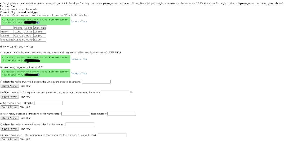 c. Judging from the correlation matrix below, do you think the slope for Height in the simple regression equation: Shoe_Size= (slope) Height + intercept is the same as 0.225, the slope for height in the multiple regression equation given above?
Incorect Yes
Incorrect No, it would be smaller
Correct: No, it would be bigger
Incorrect It's impossible to know unless you know the SD of both variables.
Computer's enswer now shown above. You are correct.
Your receipt no. is
Previous Tries
Height weight Shoe_Size
1.000 0.3795 0.6398
0.3795 1.000 0.6199
Shoe_Size 0.6398 0.6199 1.000
Height
Weight
d. R2 = 0,5754 and n = 425
Compute the Chi Square statistic for testing the overall regression effect Hg: Both slopes=0. 575.9421
Computer's answer now shown above. YouI are correct. .
Your receipt no. is
Previous Tries
i) How many degrees of freedom? 2
Computer's answer now shown above. You are correct.
Your receipt no. is
Previous Tries
ii) When the null is true we'd expect the Chi Square stat to be around.
Subrnit Answer Tries 0/2
iii) Given how your Chi square stst comperes to that, estimste the p-value. Pis sbout
Submit Answer Tries 0/2
e. Now compute F- statistic.
Submit Answer Tries 0/2
i) How many degrees of freedom in the numerator?
denominator?
Submit Answer Tries 0/2
ii) When the null is true we'd expect the F to be around.
Submit Answer Tries 0/2
iii) Given how your F stat compares to that, estimate the p-value. Pis about (%)
Submit Answer Tries 0/2
