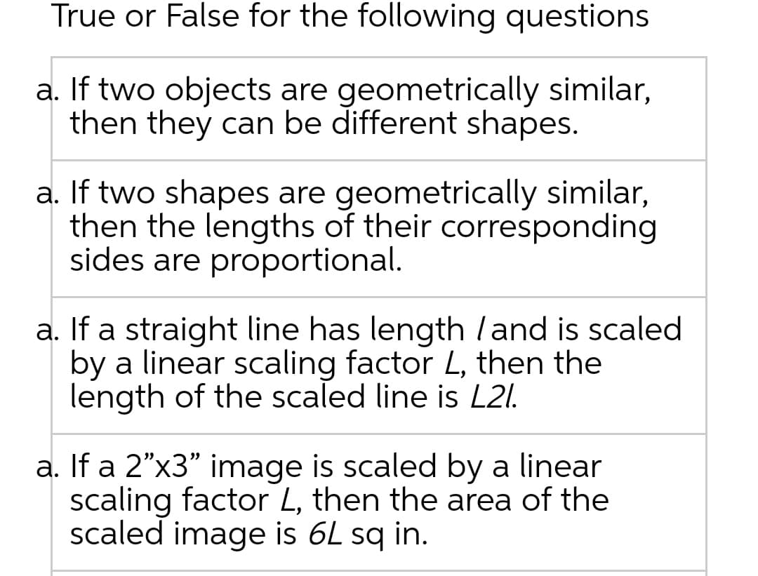 True or False for the following questions
a. If two objects are geometrically similar,
then they can be different shapes.
a. If two shapes are geometrically similar,
then the lengths of their corresponding
sides are proportional.
a. If a straight line has length /and is scaled
by a linear scaling factor L, then the
length of the scaled line is L2l.
a. If a 2"x3" image is scaled by a linear
scaling factor L, then the area of the
scaled image is 6L sq in.
