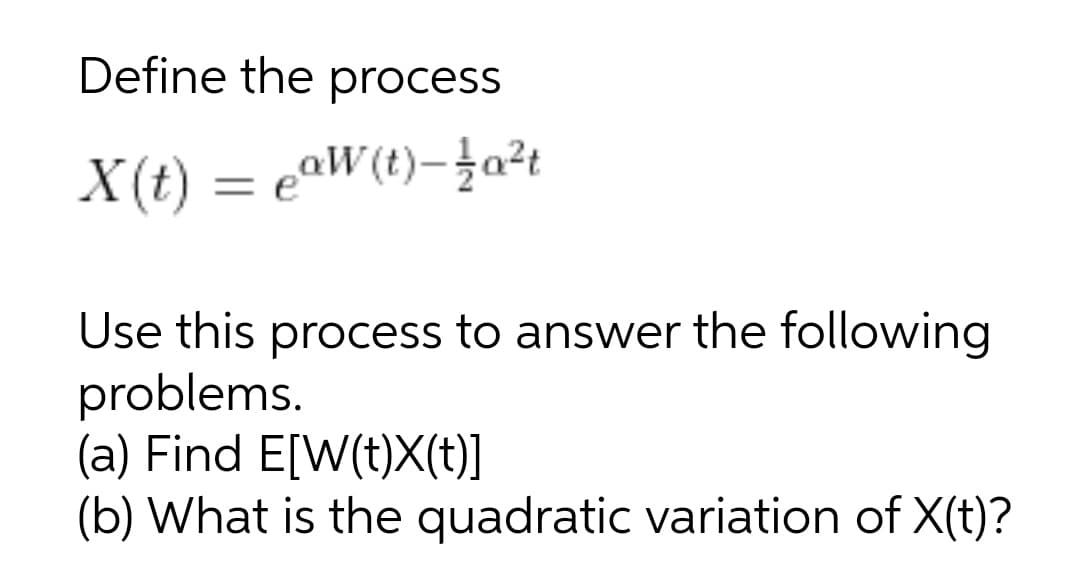 Define the process
X(t) = eaW(t)-}a²t
Use this process to answer the following
problems.
(a) Find E[W(t)X(t)]
(b) What is the quadratic variation of X(t)?
