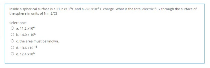 Inside a spherical surface is a 21.2 x10-C and a -8.8 x10-6 c charge. What is the total electric flux through the surface of
the sphere in units of N m2/C?
Select one:
O a. 11.2 x104
O b. 14.0 x 105
O c. the area must be known.
O d. 13.6 x10-16
O e. 12.4 x106
