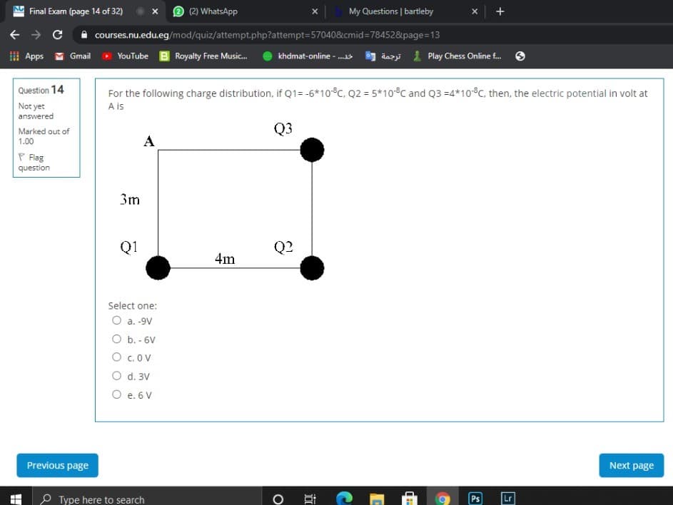 Final Exam (page 14 of 32)
(2) WhatsApp
My Questions | bartleby
A courses.nu.edu.eg/mod/quiz/attempt.php?attempt=570408&cmid=784528&page=13
I Apps M Gmail
YouTube B Royalty Free Music.
khdmat-online - ..
dazi 1 Play Chess Online f.
For the following charge distribution, if Q1= -6*10°C, Q2 = 5*10°C and Q3 =4*10°C, then, the electric potential in volt at
A is
Question 14
Not yet
answered
Q3
Marked out of
1.00
A
P Flag
question
3m
Q1
Q2
4m
Select one:
O a. -9V
O b. - 6V
O c.OV
O d. 3V
O e. 6 V
Previous page
Next page
P Type here to search
Ps
Lr
立
