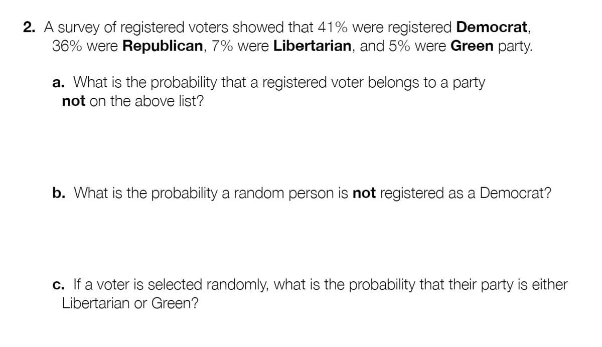 2. A survey of registered voters showed that 41% were registered Democrat,
36% were Republican, 7% were Libertarian, and 5% were Green party.
a. What is the probability that a registered voter belongs to a party
not on the above list?
b. What is the probability a random person is not registered as a Democrat?
c. If a voter is selected randomly, what is the probability that their party is either
Libertarian or Green?
