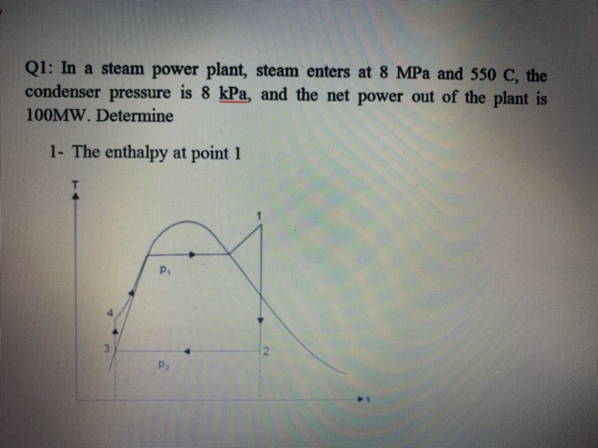 Q1: In a steam power plant, steam enters at 8 MPa and 550 C, the
condenser pressure is 8 kPa, and the net power out of the plant is
100MW. Determine
1- The enthalpy at point 1
