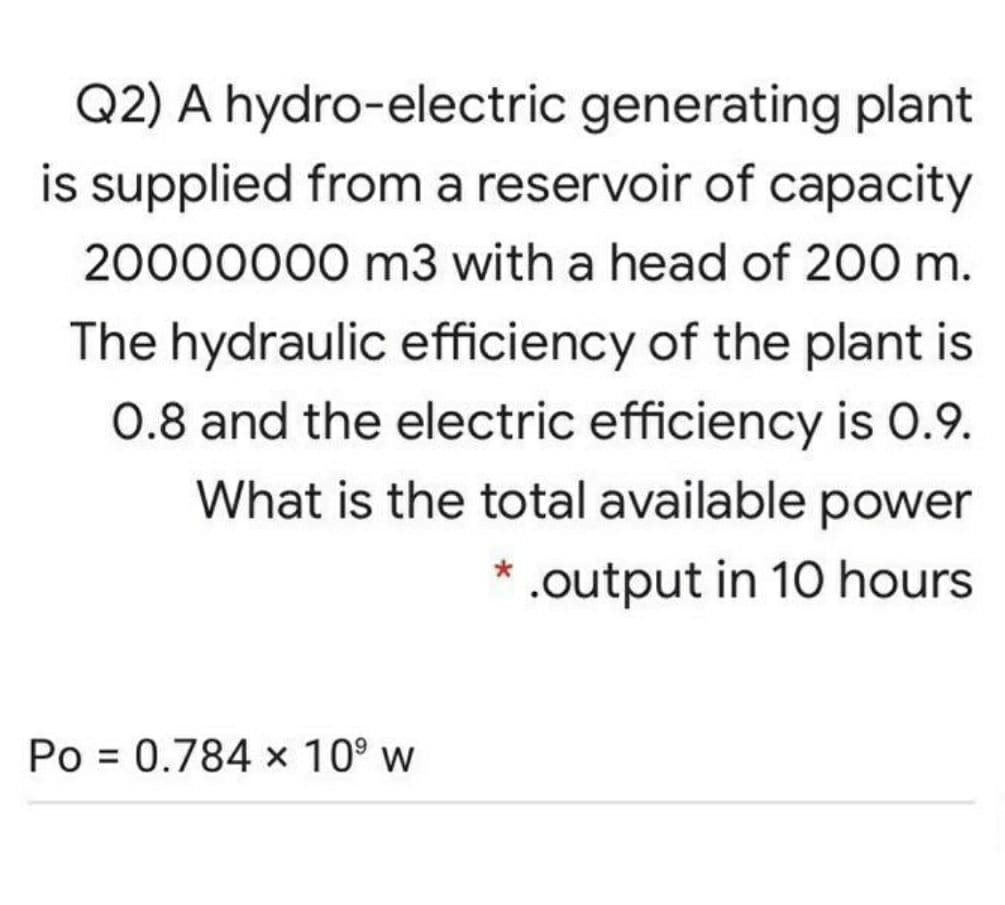 Q2) A hydro-electric generating plant
is supplied from a reservoir of capacity
20000000 m3 with a head of 200 m.
The hydraulic efficiency of the plant is
0.8 and the electric efficiency is 0.9.
What is the total available power
* .output in 10 hours
Po = 0.784 x 10° w
