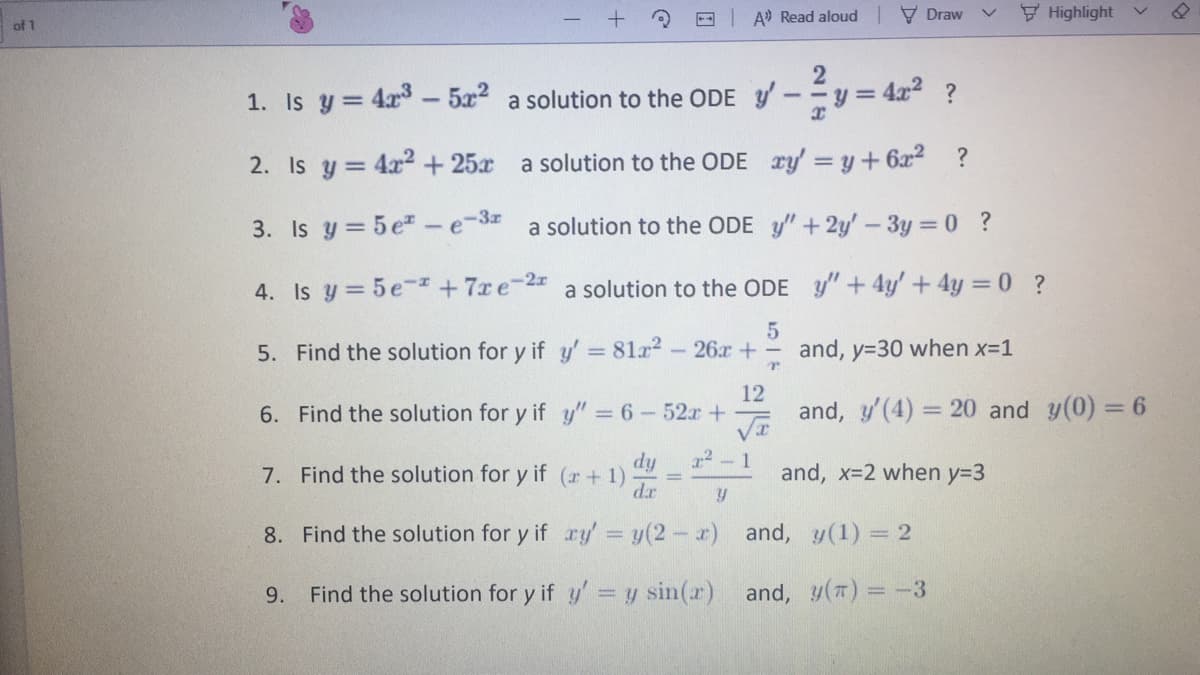 A Read aloud V Draw
Highlight
of 1
1. Is y = 4x- 5x2 a solution to the ODE y'
y = 4x? ?
%3D
2. Is y = 4x2 +25x a solution to the ODE ry y+ 6x2 ?
3. Is y = 5 e-e-3r
a solution to the ODE y"+2y' - 3y = 0 ?
4. Is y = 5e-+7xe-2 a solution to the ODE y"+4y'+4y = 0 ?
5. Find the solution for y if y' 81a2-26x +
and, y=30 when x-1
12
6. Find the solution for y if y" = 6- 52r +
and, y'(4) = 20 and y(0) = 6
%3D
dy
7. Find the solution for y if (r+ 1)
dr
1
and, x-2 when y=3
8. Find the solution for y if ry = y(2- x) and, y(1) = 2
9.
Find the solution for y if y' = y sin(r) and, y(#) = -3
