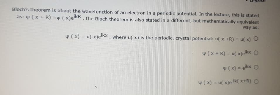 Bloch's theorem is about the wavefunction of an electron in a periodic potential. In the lecture, this is stated
as: w ( x + R) =w ( x)e'KR . the Bloch theorem is also stated in a different, but mathematically equivalent
way as:
w ( x) = u( x)elkx , where u( x) is the periodic, crystal potential: u( x +R) = u( x) O
%3D
w (x + R) = u( x)elkx O
4( x) = eikx O
w ( x) = u( x)e ik( x+R) O
