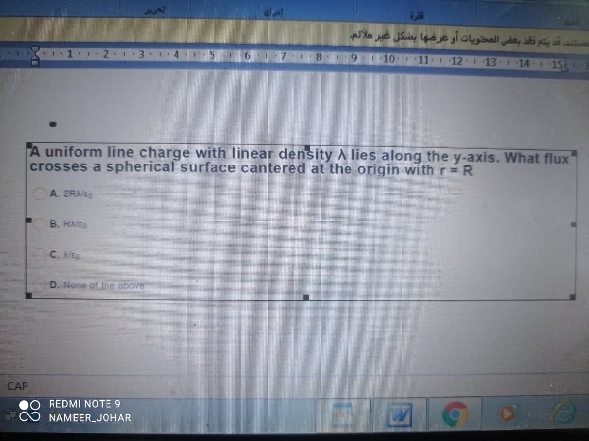 يتم فقد بعض المحتويات أو عرضها بشكل غبر ملائم.
4
9110
111 12 13 14- 15
A uniform line charge with linear density A lies along the y-axis. What flux
crosses a spherical surface cantered at the origin with r= R
A. 2R/ED
B. RAED
C. NEO
D. None of the above
CAP
REDMI NOTE 9
NAMEER_JOHAR
