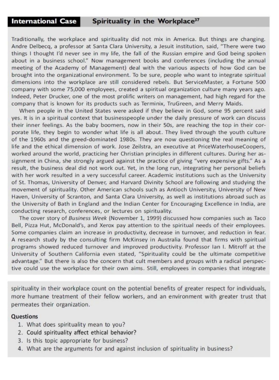 International Case
Spirituality in the Workplace7
Traditionally, the workplace and spirituality did not mix in America. But things are changing.
Andre Delbecq, a professor at Santa Clara University, a Jesuit institution, said, "There were two
things I thought I'd never see in my life, the fall of the Russian empire and God being spoken
about in a business school." Now management books and conferences (including the annual
meeting of the Academy of Management) deal with the various aspects of how God can be
brought into the organizational environment. To be sure, people who want to integrate spiritual
dimensions into the workplace are still considered rebels. But ServiceMaster, a Fortune 500
company with some 75,000 employees, created a spiritual organization culture many years ago.
Indeed, Peter Drucker, one of the most prolific writers on management, had high regard for the
company that is known for its products such as Terminix, TruGreen, and Merry Maids.
When people in the United States were asked if they believe in God, some 95 percent said
yes. It is in a spiritual context that businesspeople under the daily pressure of work can discuss
their inner feelings. As the baby boomers, now in their 50s, are reaching the top in their cor-
porate life, they begin to wonder what life is all about. They lived through the youth culture
of the 1960s and the greed-dominated 1980s. They are now questioning the real meaning of
life and the ethical dimension of work. Jose Zeilstra, an executive at PriceWaterhouseCoopers,
worked around the world, practicing her Christian principles in different cultures. During her as-
signment in China, she strongly argued against the practice of giving "very expensive gifts." As a
result, the business deal did not work out. Yet, in the long run, integrating her personal beliefs
with her work resulted in a very successful career. Academic institutions such as the University
of St. Thomas, University of Denver, and Harvard Divinity School are following and studying the
movement of spirituality. Other American schools such as Antioch University, University of New
Haven, University of Scranton, and Santa Clara University, as well as institutions abroad such as
the University of Bath in England and the Indian Center for Encouraging Excellence in India, are
conducting research, conferences, or lectures on spirituality.
The cover story of Business Week (November 1, 1999) discussed how companies such as Taco
Bell, Pizza Hut, McDonald's, and Xerox pay attention to the spiritual needs of their employees.
Some companies claim an increase in productivity, decrease in turnover, and reduction in fear.
A research study by the consulting firm McKinsey in Australia found that firms with spiritual
programs showed reduced turnover and improved productivity. Professor lan I. Mitroff at the
University of Southern California even stated, "Spirituality could be the ultimate competitive
advantage." But there is also the concern that cult members and groups with a radical perspec-
tive could use the workplace for their own aims. Still, employees in companies that integrate
spirituality in their workplace count on the potential benefits of greater respect for individuals,
more humane treatment of their fellow workers, and an environment with greater trust that
permeates their organization.
Questions
1. What does spirituality mean to you?
2. Could spirituality affect ethical behavior?
3. Is this topic appropriate for business?
4. What are the arguments for and against inclusion of spirituality in business?
