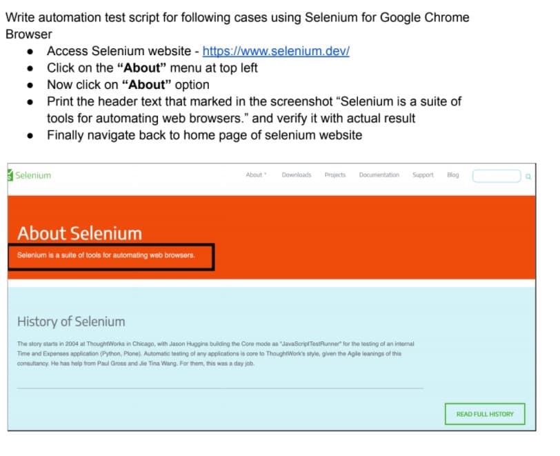 Write automation test script for following cases using Selenium for Google Chrome
Browser
• Access Selenium website - https://www.selenium.dev/
Click on the "About" menu at top left
Now click on "About" option
• Print the header text that marked in the screenshot "Selenium is a suite of
tools for automating web browsers." and verify it with actual result
• Finally navigate back to home page of selenium website
|Selenium
About
Downloads
Projects
Documentation
Support
Blog
About Selenium
Selenium is a sulte of tools for automating web browsers.
History of Selenium
The story starts in 2004 at ThoughtWorks in Chicago, with Jason Huggins building the Core mode as "JavaScriptTestRunner for the testing of an internal
Time and Expenses application (Python, Plone). Automatic testing of any applications is core to ThoughtWork's style, given the Agile leanings of this
consultancy. He has heolp trom Paul Gross and Jie Tina Wang. For them, this was a day job.
READ FULL HISTORY
