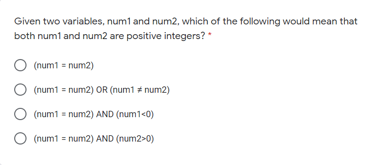 Given two variables, num1 and num2, which of the following would mean that
both num1 and num2 are positive integers? *
(num1 = num2)
(num1 = num2) OR (num1 # num2)
(num1 = num2) AND (num1<0)
O (num1 = num2) AND (num2>0)
