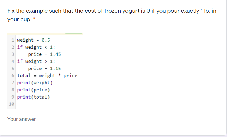 Fix the example such that the cost of frozen yogurt is O if you pour exactly 1 lb. in
your cup. *
1 weight = 0.5
2 if weight < 1:
price = 1.45
4 if weight > 1:
3
price = 1.15
6 total = weight * price
7 print(weight)
8 print(price)
9 print(total)
10
Your answer
