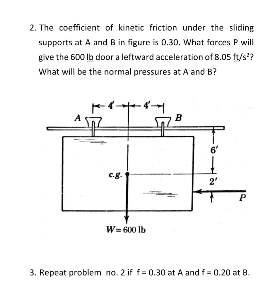 2. The coefficient of kinetic friction under the sliding
supports at A and B in figure is 0.30. What forces P will
give the 600 lb door a leftward acceleration of 8.05 ft/s²?
What will be the normal pressures at A and B?
4'
B
6'
2'
c.g.
P
W=600 lb
3. Repeat problem no. 2 if f = 0.30 at A and f = 0.20 at B.