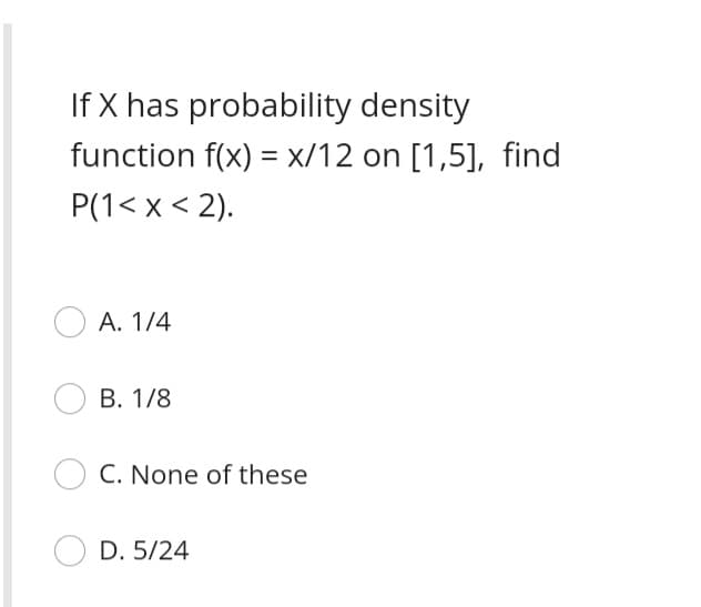 If X has probability density
function f(x) = x/12 on [1,5], find
P(1< x < 2).
А. 1/4
В. 1/8
C. None of these
D. 5/24
