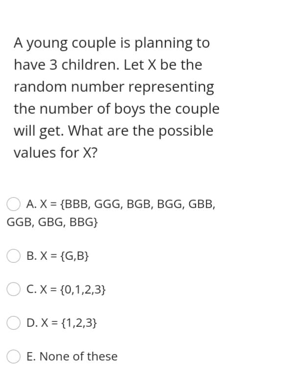 A young couple is planning to
have 3 children. Let X be the
random number representing
the number of boys the couple
will get. What are the possible
values for X?
A. X = {BBB, GGG, BGB, BGG, GBB,
GGB, GBG, BBG}
B. X = {G,B}
C. X = {0,1,2,3}
D. X = {1,2,3}
O E. None of these
