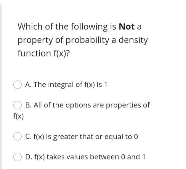 Which of the following is Not a
property of probability a density
function f(x)?
A. The integral of f(x) is 1
B. All of the options are properties of
f(x)
C. f(x) is greater that or equal to 0
D. f(x) takes values between 0 and 1
