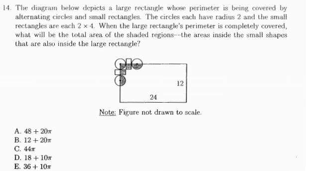 14. The diagram below depicts a large rectangle whose perimeter is being covered by
alternating circles and small rectangles. The circles each have radius 2 and the small
rectangles are each 2 x 4. When the large rectangle's perimeter is completely covered,
what will be the total area of the shaded regions--the areas inside the small shapes
that are also inside the large rectangle?
12
24
Note: Figure not drawn to scale.
A. 48 + 207
В. 12 + 20и
С. 44л
D. 18 + 107
E. 36 + 107
