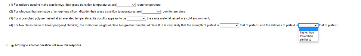 (1) For rubbers used to make elastic toys, their glass transition temperatures are
v room temperature.
(2) For windows that are made of amorphous silicon dioxide, their glass transition temperatures are
v room temperature.
(3) For a branched polymer tested at an elevated temperature, its ductility appears to be
v the same material tested in a cold environment,
(4) For two plates made of linear poly(vinyl chloride), the molecular weight of plate A is greater than that of plate B. It is very likely that the strength of plate A is
v that of plate B, and the stiffness of plate A is
v that of plate B.
higher than
lower than
similar to
» A Moving to another question will save this response.
