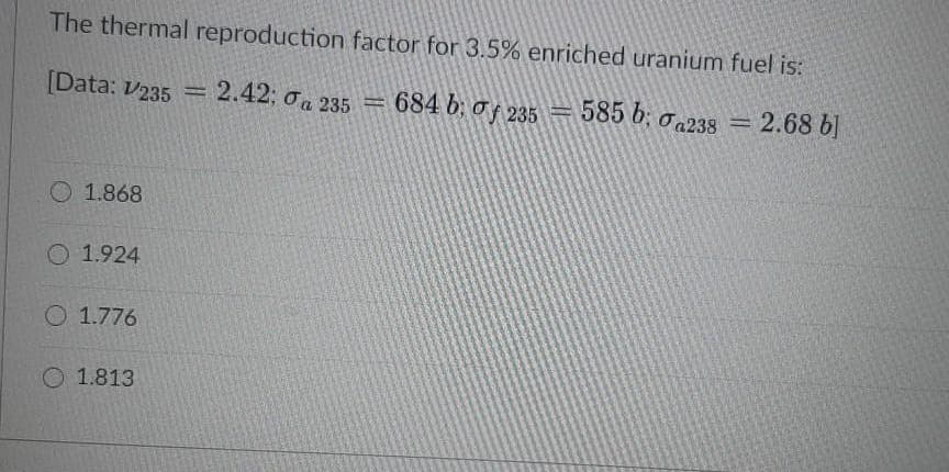 The thermal reproduction factor for 3.5% enriched uranium fuel is:
[Data: V235 = 2.42; 0a 235
684 b; of 235 = 0a238
585 b:
2.68 b]
%3D
%3D
O 1.868
O 1.924
O 1.776
O 1.813
