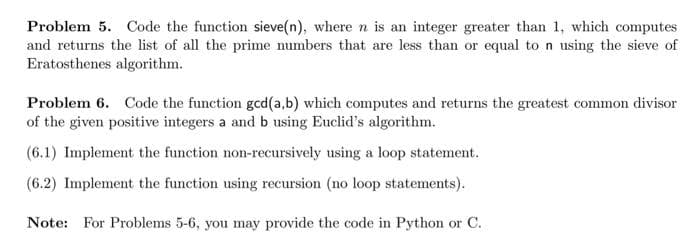 Problem 5. Code the function sieve(n), where n is an integer greater than 1, which computes
and returns the list of all the prime numbers that are less than or equal to n using the sieve of
Eratosthenes algorithm.
Problem 6. Code the function gcd(a,b) which computes and returns the greatest common divisor
of the given positive integers a and b using Euclid's algorithm.
(6.1) Implement the function non-recursively using a loop statement.
(6.2) Implement the function using recursion (no loop statements).
Note: For Problems 5-6, you may provide the code in Python or C.