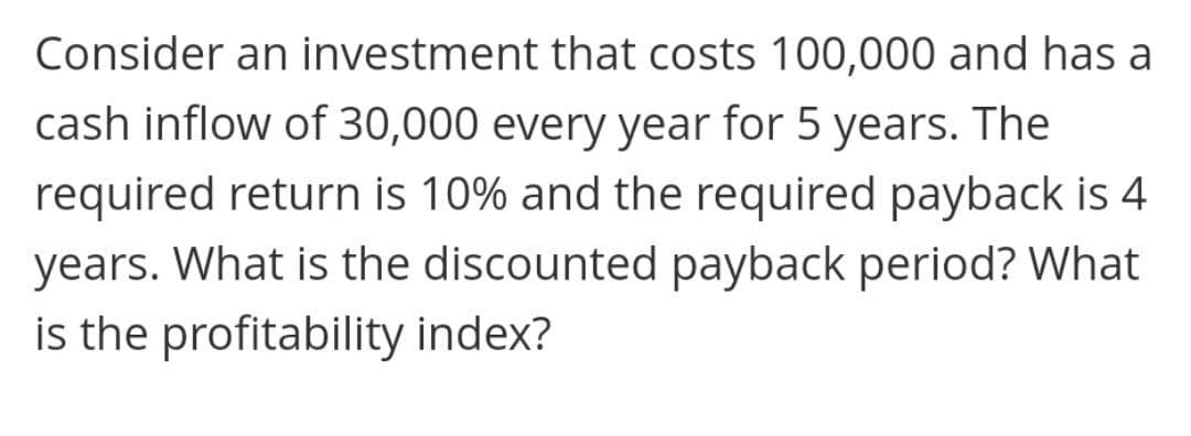 Consider an investment that costs 100,000 and has a
cash inflow of 30,000 every year for 5 years. The
required return is 10% and the required payback is 4
years. What is the discounted payback period? What
is the profitability index?
