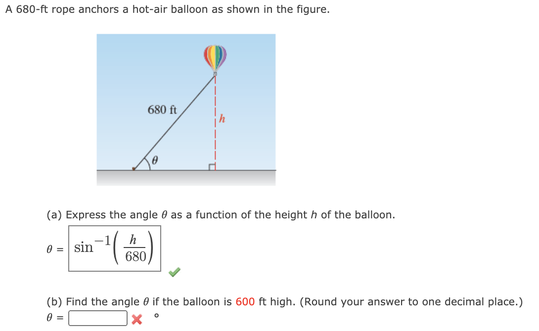 A 680-ft rope anchors a hot-air balloon as shown in the figure.
680 ft
(a) Express the angle 0 as a function of the height h of the balloon.
h
sin
A =
680
(b) Find the angle 0 if the balloon is 600 ft high. (Round your answer to one decimal place.)
