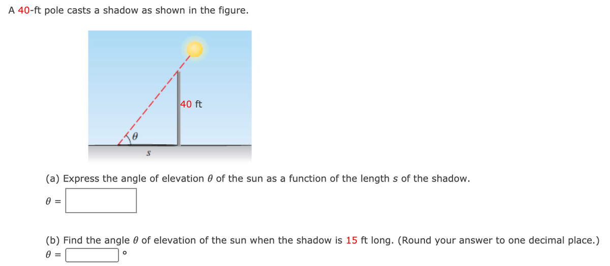 A 40-ft pole casts a shadow as shown in the figure.
40 ft
(a) Express the angle of elevation 0 of the sun as a function of the length s of the shadow.
(b) Find the angle 0 of elevation of the sun when the shadow is 15 ft long. (Round your answer to one decimal place.)
