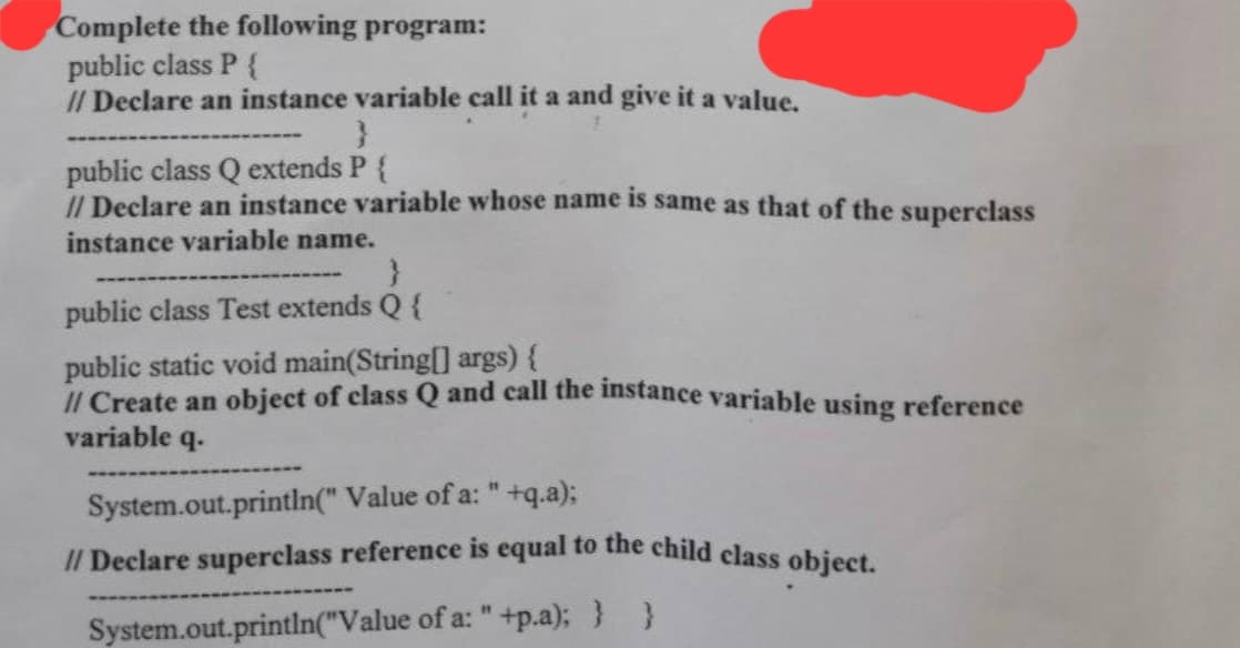 Complete the following program:
public class P {
// Declare an instance variable call it a and give it a value.
}
public class Q extends P {
// Declare an instance variable whose name is same as that of the superclass
instance variable name.
}
public class Test extends Q {
public static void main(String[] args) {
// Create an object of class Q and call the instance variable using reference
variable q.
System.out.println(" Value of a: " +q.a);
// Declare superclass reference is equal to the child class object.
System.out.println("Value of a: " +p.a); }
}