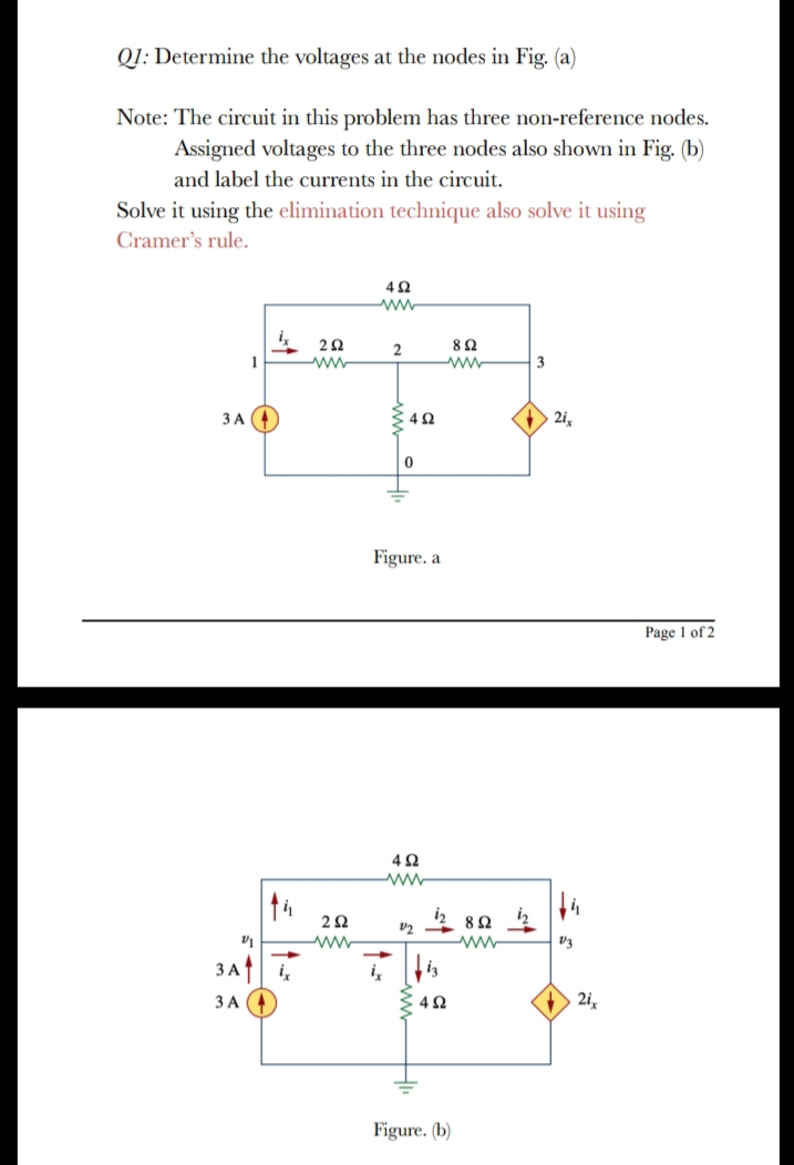 QI: Determine the voltages at the nodes in Fig. (a)
Note: The circuit in this problem has three non-reference nodes.
Assigned voltages to the three nodes also shown in Fig. (b)
and label the currents in the circuit.
Solve it using the elimination technique also solve it using
Cramer's rule.
82
ww
1
ww
3
3 A 4
: 42
2i,
Figure. a
Page 1 of 2
42
2Ω
8Ω
V3
3Ati
ЗА
: 42
2i,
Figure. (b)
