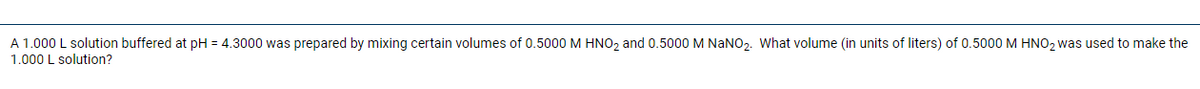 A 1.000 L solution buffered at pH = 4.3000 was prepared by mixing certain volumes of 0.5000 M HNO2 and 0.5000 M NANO2. What volume (in units of liters) of 0.5000M HNO2 was used to make the
1.000 L solution?
