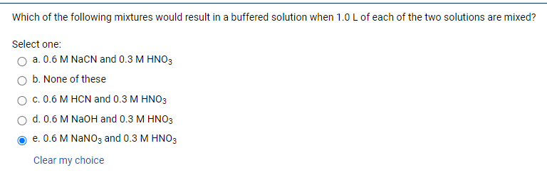 Which of the following mixtures would result in a buffered solution when 1.0 L of each of the two solutions are mixed?
Select one:
O a. 0.6 M NaCN and 0.3 M HNO3
b. None of these
c. 0.6 M HCN and 0.3 M HNO3
d. 0.6 M NaOH and 0.3 M HNO3
e. 0.6 M NANO3 and 0.3 M HNO3
Clear my choice
