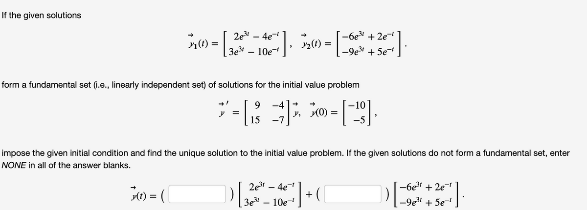 D7-6e3t + 2e
If the given solutions
2e3 – 4e-
n) = 3 – 10€
-6e3t + 2e
|, v2(t) = | -9e + 5e
3e3!
form a fundamental set (i.e., linearly independent set) of solutions for the initial value problem
9.
-4+
-10
y, y(0) =
-7
y
15
-5
impose the given initial condition and find the unique solution to the initial value problem. If the given solutions do not form a fundamental set, enter
NONE in all of the answer blanks.
2e3 – 4e-
+ (
3e31 – 10e-
-6e3! + 2e-
1t) = (
-9e3
+ 5e-
