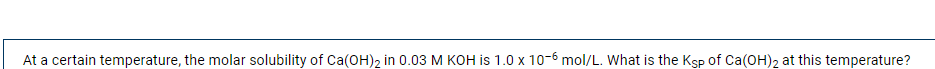 At a certain temperature, the molar solubility of Ca(OH)2 in 0.03 M KOH is 1.0 x 10-6 mol/L. What is the Ksp of Ca(OH)2 at this temperature?
