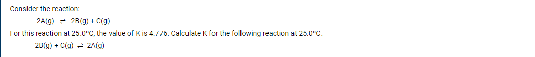 Consider the reaction:
2A(g) = 2B(g) + C(g)
For this reaction at 25.0°C, the value of K is 4.776. Calculate K for the following reaction at 25.0°C.
2B(g) + C(g) = 2A(g)
