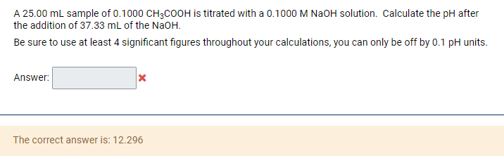 A 25.00 mL sample of 0.1000 CH3COOH is titrated with a 0.1000 M NaOH solution. Calculate the pH after
the addition of 37.33 mL of the NaOH.
Be sure to use at least 4 significant figures throughout your calculations, you can only be off by 0.1 pH units.
Answer:
The correct answer is: 12.296
