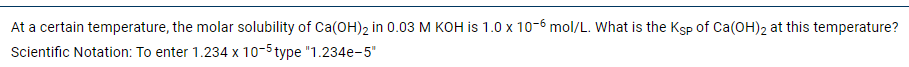 At a certain temperature, the molar solubility of Ca(OH)2 in 0.03 M KOH is 1.0 x 10-6 mol/L. What is the Ksp of Ca(OH)2 at this temperature?
Scientific Notation: To enter 1.234 x 10-5 type "1.234e-5"
