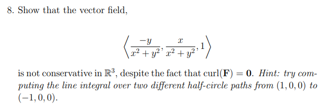 8. Show that the vector field,
-y
1
2² + y²' x² + y²’
is not conservative in R³, despite the fact that curl(F) = 0. Hint: try com-
puting the line integral over two different half-circle paths from (1,0, 0) to
(-1,0,0).
