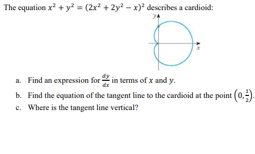 The equation x? + y² = (2x² + 2y² – x)² describes a cardioid:
a. Find an expression for in terms of x and y.
b. Find the equation of the tangent line to the cardioid at the point (0,).
c. Where is the tangent line vertical?

