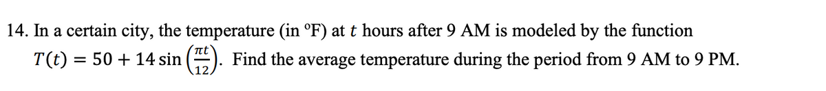 14. In a certain city, the temperature (in °F) at t hours after 9 AM is modeled by the function
T(t) = 50 + 14 sin ().
t
Find the average temperature during the period from 9 AM to 9 PM.
