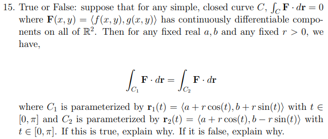 15. True or False: suppose that for any simple, closed curve C, ſ„F•dr = 0
where F(x, y) = (f(x, y), g(x, y)) has continuously differentiable compo-
nents on all of R?. Then for any fixed real a, b and any fixed r > 0, we
have,
F. dr
F. dr
where C1 is parameterized by ri(t) = (a +r cos(t), b+r sin(t)) with t e
[0, 7] and C2 is parameterized by r2(t) = (a + r cos(t), b – r sin(t)) with
te [0, 1]. If this is true, explain why. If it is false, explain why.
