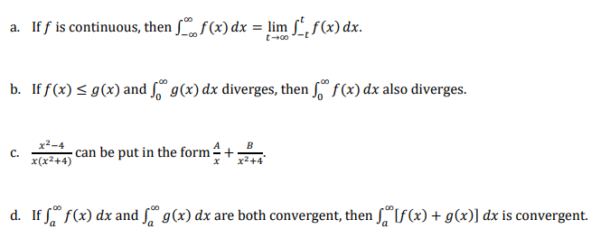 a. If f is continuous, then , f(x) dx = lim ,f(x) dx.
b. If f(x) < g(x) and f,“ g(x) dx diverges, then ſº f (x) dx also diverges.
x²-4
с.
B
can be put in the form+
x(x2+4)
d. If f(x) dx and S g(x) dx are both convergent, then SIf(x) + g(x)] dx is convergent.

