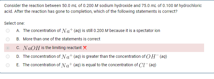 Consider the reaction between 50.0 mL of 0.200 M sodium hydroxide and 75.0 mL of 0.100 M hydrochloric
acid. After the reaction has gone to completion, which of the following statements is correct?
Select one:
A. The concentration of Nat (aq) is still 0.200 M because it is a spectator ion
B. More than one of the statements is correct
c. NAOH is the limiting reactant X
D. The concentration of Nat (aq) is greater than the concentration of OH (aq)
E. The concentration of Na+ (aq) is equal to the concentration of Cl- (aq)

