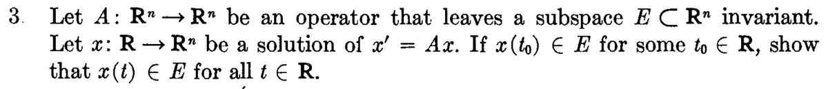 3. -
Let A: RR" be an operator that leaves a subspace ECR invariant.
Let x: R→→ Rn be a solution of x' Ax. If x (to) E E for some to ER, show
that x(t) € E for all t € R.