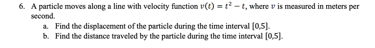 6. A particle moves along a line with velocity function v(t) = t2 – t, where v is measured in meters per
second.
a. Find the displacement of the particle during the time interval [0,5].
b. Find the distance traveled by the particle during the time interval [0,5].

