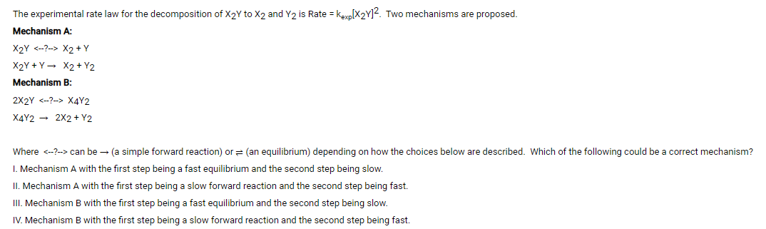 The experimental rate law for the decomposition of X2Y to X2 and Y2 is Rate = kexp[X2Y]?. Two mechanisms are proposed.
Mechanism A:
X2Y <--?-> X2 +Y
X2Y + Y- X2 + Y2
Mechanism B:
2X2Y <-?--> X4Y2
X4Y2 - 2X2 + Y2
Where <--?--> can be - (a simple forward reaction) or = (an equilibrium) depending on how the choices below are described. Which of the following could be a correct mechanism?
I. Mechanism A with the first step being a fast equilibrium and the second step being slow.
II. Mechanism A with the first step being a slow forward reaction and the second step being fast.
II. Mechanism B with the first step being a fast equilibrium and the second step being slow.
IV. Mechanism B with the first step being a slow forward reaction and the second step being fast.
