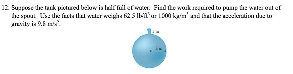 12. Suppose the tank pictured below is half full of water. Find the work required to pump the water out of
the spout. Use the facts that water weighs 62.5 lb/ft or 1000 kg/m³ and that the acceleration due to
gravity is 9.8 m/s?.
1 m
3 m
