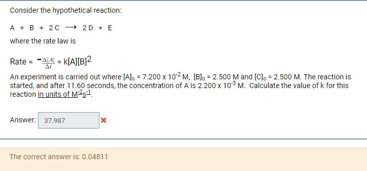 Consider the hypothetical reaction:
A + B + 20 → 2D + E
where the rate law is
Rate = -AL4 = k[AJ[B]2
At
An experiment is carried out where [A]o = 7.200 x 102 M, [B]o = 2.500 M and [C], = 2.500 M. The reaction is
started, and after 11.60 seconds, the concentration of A is 2.200 x 10° M. Calculate the value of k for this
reaction in units of M²sª.
Answer:
37.987
The correct answer is: 0.04811
