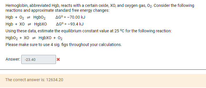 Hemoglobin, abbreviated Hgb, reacts with a certain oxide, XO, and oxygen gas, 02. Consider the following
reactions and approximate standard free energy changes:
ΔG° = -70.00 kJ
AG° = -93.4 kJ
Hgb + 02 = Hgb02
Hgb + XO = HgbXO
Using these data, estimate the equilibrium constant value at 25 °C for the following reaction:
Hgbo2 + XO = HgbXO + 02
Please make sure to use 4 sig. figs throughout your calculations.
Answer: -23.40
The correct answer is: 12634.20

